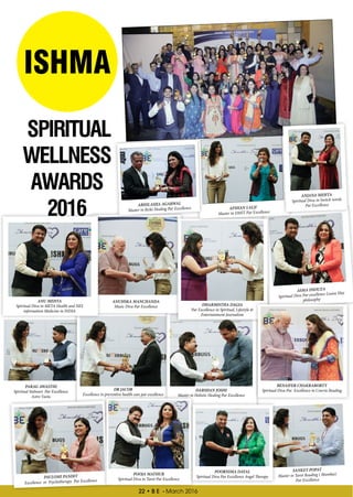 22 • B E - March 2016
DR JACOB
Excellence in preventive health care par excellence
DARSHAN JOSHI
Master in Holistic Healing Par Excellence
ASMA DSOUZA
Spiritual Diva Par excellence Louise Hay
philosophyANUHSKA MANCHANDA
Music Diva Par Excellence
ANU MEHTA
Spiritual Diva in META Health and NES
information Medicine in INDIA
DHARMISTHA DAGIA
Par Excellence in Spiritual, Lifestyle &
Entertainment Journalism
BENAIFER CHAKRABORTY
Spiritual Diva Par Excellence in Cowrie Reading
PARAG AWASTHI
Spiritual Stalwart Par Excellence
Astro Vastu
ISHMA
SPIRITUAL
WELLNESS
AWARDS
2016 ABHILASHA AGARWAL
Master in Reiki Healing Par Excellence AFSHAN LALJI`
Master in DMIT Par Excellence
ANJANA MEHTA
Spiritual Diva in Switch words
Par Excellence
PAULOMI PANDIT
Excellence in Psychotherapy Par Excellence
POOJA MATHUR
Spiritual Diva in Tarot Par Excellence
POORNIMA DAYAL
Spiritual Diva Par Excellence Angel Therapy
SANKET POPAT
Master in Tarot Reading ( Mumbai)
Par Excellence
 