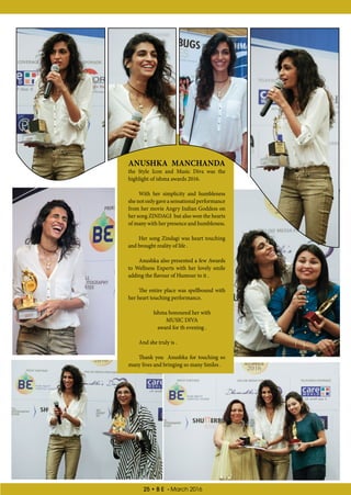 25 • B E - March 2016
ANUSHKA MANCHANDA
the Style Icon and Music Diva was the
highlight of ishma awards 2016.
With her simplicity and humbleness
she not only gave a sensational performance
from her movie Angry Indian Goddess on
her song ZINDAGI but also won the hearts
of many with her presence and humbleness.
Her song Zindagi was heart touching
and brought reality of life .
Anushka also presented a few Awards
to Wellness Experts with her lovely smile
adding the flavour of Humour to it .
The entire place was spellbound with
her heart touching performance.
Ishma honoured her with
MUSIC DIVA
award for th evening .
And she truly is .
Thank you Anushka for touching so
many lives and bringing so many Smiles .
 