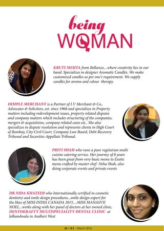 26 • B E - March 2016
being
KRUTI MEHTA from Bellanzo....where creativity lies in our
hand. Specializes in designer Aromatic Candles. We make
customized candles as per one's requirement. We supply
candles for aroma and colour therapy.
DR NIDA KHATEEB who Internationally certified in cosmetic
dentistry and smile design procedures...smile design expert for
the likes of MISS INDIA CANADA 2015....MISS MANASVII
NOEL...works along with her panel of doctors at her owned clinic,
DENTOKRAFTT MULTISPECIALITY DENTAL CLINIC at
lolhandwala in Andheri West
PRITI SHAH who runs a pure vegetarian multi
cuisine catering service. Her journey of 8 years
has been great from very basic menu to Exotic
menu crafted by master chef- Neha Shah, also
doing corporate events and private events
DIMPLE MERCHANT is a Partner of I.V Merchant & Co.,
Advocates & Solicitors, est. since 1968 and specializes in Property
matters including redevelopment issues, property related disputes
and company matters which includes structuring of the companies,
mergers & acquisitions, company related cases etc.. She also
specializes in dispute resolution and represents clients in High Court
of Bombay, City Civil Court, Company Law Board, Debt Recovery
Tribunal and Securities Appellate Tribunal.
 