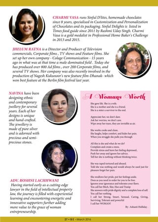 27 • B E - March 2016
CHARMI VASA runs Sinful D'lites, homemade chooclates
since 8 years, specialised in Customization and Personalization
of Chocolates and its packaging. Sinful Delights is listed in
Times food guide since 2011 by Rashmi Uday Singh. Charmi
Vasa is a gold medalist in Professional Home Baker's Challenge
in 2013 and 2015.
ADV. ROSHNI LACHHWANI
Having started early as a cutting-edge
lawyer in the field of intellectual property
law, the journey is filled with experiential
learning and encountering energetic and
innovative supporters further adding
more value to the grace of woman
entrepreneurship.
JHELUM RATNA is a Director and Producer of Television
commercials, Corporate films , TV shows and Feature films. She
set up her own company - Colage Communication - 15 years
ago in what was at that time a male dominated field . Today she
has produced over 800 Ad films , over 200 Corporate films, and
several TV shows. Her company was also recently involved in the
production of Nagesh Kukunoor's new feature film-Dhanak- which
won best feature at the Berlin film festival last year.
NAVINA have been
designing ethnic
and contemporary
jwellery for several
years. Each of her
designs is unique
and hand-crafted.
The jewellery is
made of pure silver
and is adorned with
precious and semi-
precious stones.
A Womans Worth
She gave life. She is a wife.
She is a mother and she is a friend.
She is a sister a survivor to the end.
Appreciate her, we don't dare.
Ask her worries, we don't care.
Wipe away her tears, they are invisible as air.
She works cooks and clean.
She laughs, helps comfort, and hides her pain.
When you struggle she pulls you through
All this is she and what do we do?
Complain and create a mess.
Provide stress and leave her feeling depressed..
Push her away and ignore her advice.
Tell her she is nothing without thinking twice.
She was raped tortured and abused.
Told she was nothing and would always be used just for
pleasure forget her pain.
She swallows her pride, put her feelings aside.
Does as you need in order for you to be free.
Ignores your ignorance and tolerates your flaws.
You call her Bitch, Slut, Hoe and Tramp
She answers with pride dignity and a complete loss of self.
You call her nothing.
I call her Strong, Smart, Sensual, Caring, Giving,
Surviving, Tolerant and powerful
I call her WOMAN!
 By : Ashanti Holliday .
 