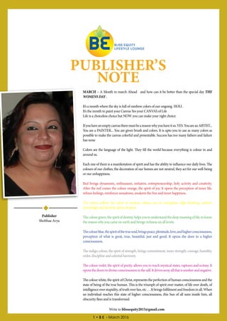 1 • B E - March 2016
PUBLISHER’S
NOTE
MARCH – A Month to march Ahead and how can it be better than the special day THE
WOMENS DAY .
It’s a month where the sky is full of rainbow colors of our ongoing HOLI .
It’s the month to paint your Canvas Yes your CANVAS of Life
Life is a choiceless choice but NOW you can make your right choice.
Ifyouhaveanemptycanvastheremustbeareasonwhyyouhaveitso.YES.YouareanARTIST...
You are a PAINTER... You are given brush and colors. It is upto you to use as many colors as
possible to make the canvas colorful and presentable. Success has too many fathers and failure
has none
Colors are the language of the light. They fill the world because everything is colour in and
around us.
Each one of them is a manifestation of spirit and has the ability to influence our daily lives. The
colours of our clothes, the decoration of our homes are not neutral, they act for our well-being
or our unhappiness.
Red brings dynamism, enthusiasm, initiative, entrepreneurship, holy activity and creativity.
After the red comes the colour orange, the spirit of joy. It opens the perception of inner life,
refines feelings, reinforces sensations, awakens the free and inner happiness.
The colour yellow, the spirit of wisdom, allows you to strengthen right thinking, achieve
knowledge and develop clarity of spirit.
Thecolourgreen,thespiritofdestiny,helpsyoutounderstandthedeepmeaningoflife,toknow
the reason why you came on earth and brings richness on all levels.
Thecolourblue,thespiritofthetruesoul,bringspeace,plenitude,love,andhigherconsciousness,
perception of what is great, true, beautiful, just and good. It opens the door to a higher
consciousness.
The indigo colour, the spirit of strength, brings commitment, inner strength, courage, humility,
order, discipline and celestial harmony.
The colour violet, the spirit of purity, allows you to reach mystical states, raptures and ecstasy. It
opensthedoorstodivineconsciousnessintheself.Itdrivesawayallthatissomberandnegative.
Thecolourwhite,thespiritofChrist,representstheperfectionofhumanconsciousnessandthe
state of being of the true human. This is the triumph of spirit over matter, of life over death, of
intelligenceoverstupidity,oftruthoverlies,etc...Itbringsfulfilmentandfreedominall.When
an individual reaches this state of higher consciousness, this Sun of all suns inside him, all
obscurity flees and is transformed.
Publisher
Shobhaa Arya
Write to blissequity2015@gmail.com
 