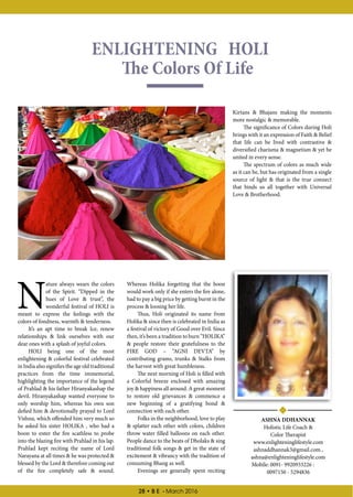 28 • B E - March 2016
ENLIGHTENING HOLI
The Colors Of Life
N
ature always wears the colors
of the Spirit. “Dipped in the
hues of Love  trust”, the
wonderful festival of HOLI is
meant to express the feelings with the
colors of fondness, warmth  tenderness.
It’s an apt time to break Ice, renew
relationships  link ourselves with our
dear ones with a splash of joyful colors.
HOLI being one of the most
enlightening  colorful festival celebrated
in India also signifies the age old traditional
practices from the time immemorial,
highlighting the importance of the legend
of Prahlad  his father Hiranyakashap the
devil. Hiranyakashap wanted everyone to
only worship him, whereas his own son
defied him  devotionally prayed to Lord
Vishnu, which offended him very much so
he asked his sister HOLIKA , who had a
boon to enter the fire scathless to probe
into the blazing fire with Prahlad in his lap.
Prahlad kept reciting the name of Lord
Narayana at all times  he was protected 
blessed by the Lord  therefore coming out
of the fire completely safe  sound.
Whereas Holika forgetting that the boon
would work only if she enters the fire alone,
had to pay a big price by getting burnt in the
process  loosing her life.
Thus, Holi originated its name from
Holika  since then is celebrated in India as
a festival of victory of Good over Evil. Since
then, it’s been a tradition to burn “HOLIKA”
 people restore their gratefulness to the
FIRE GOD – “AGNI DEVTA” by
contributing grams, trunks  Stalks from
the harvest with great humbleness.
The next morning of Holi is filled with
a Colorful breeze enclosed with amazing
joy  happiness all around. A great moment
to restore old grievances  commence a
new beginning of a gratifying bond 
connection with each other.
Folks in the neighborhood, love to play
 splatter each other with colors, children
throw water filled balloons on each other.
People dance to the beats of Dholaks  sing
traditional folk songs  get in the state of
excitement  vibrancy with the tradition of
consuming Bhang as well.
Evenings are generally spent reciting
Kirtans  Bhajans making the moments
more nostalgic  memorable.
The significance of Colors during Holi
brings with it an expression of Faith  Belief
that life can be lived with contrastive 
diversified charisma  magnetism  yet be
united in every sense.
The spectrum of colors as much wide
as it can be, but has originated from a single
source of light  that is the true connect
that binds us all together with Universal
Love  Brotherhood.
ASHNA DDHANNAK
Holistic Life Coach 
Color Therapist
www.enlighteninglifestyle.com
ashnaddhannak3@gmail.com ,
ashna@enlighteninglifestyle.com
Mobile: 0091- 9920933226 :
0097150 - 5294836
 