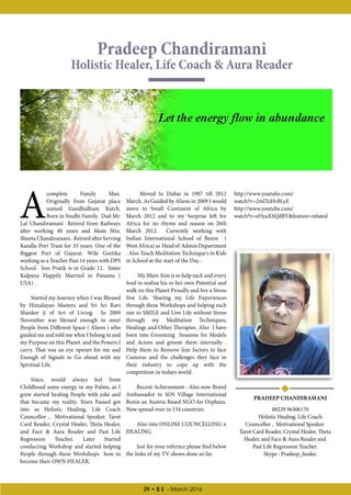 29 • B E - March 2016
Pradeep Chandiramani
Holistic Healer, Life Coach  Aura Reader
PRADEEP CHANDIRAMANI
00229 96306170
Holistic Healing, Life Coach
Councellor , Motivational Speaker.
Tarot Card Reader, Crystal Healer, Theta
Healer, and Face  Aura Reader and
Past Life Regression Teacher.
Skype : Pradeep_healer.
A
complete Family Man.
Originally from Gujarat place
named Gandhidham Kutch.
Born in Sindhi Family. Dad Mr.
Lal Chandiramani Retired from Railways
after working 40 years and Mom Mrs.
Shanta Chandiramani. Retired after Serving
Kandla Port Trust for 33 years. One of the
Biggest Port of Gujarat. Wife Geetika
working as a Teacher Past 14 years with DPS
School. Son Pratik is in Grade 12. Sister
Kalpana Happily Married in Panama (
USA) .
Started my Journey when I was Blessed
by Himalayan Masters and Sri Sri Ravi
Shanker ji of Art of Living. In 2009
November was blessed enough to meet
People from Different Space ( Aliens ) who
guided me and told me whre I belong to and
my Purpose on this Planet and the Powers I
carry. That was an eye opener for me and
Enough of Signals to Go ahead with my
Spiritual Life.
Since, would always feel from
Childhood some energy in my Palms, as I
grew started healing People with joke and
that became my reality. Years Passed got
into as Holistic Healing, Life Coach
Councellor , Motivational Speaker. Tarot
Card Reader, Crystal Healer, Theta Healer,
and Face  Aura Reader and Past Life
Regression Teacher. Later Started
conducting Workshop and started helping
People through these Workshops how to
become their OWN HEALER.
Moved to Dubai in 1987 till 2012
March. As Guided by Aliens in 2009 I would
move to Small Continent of Africa by
March 2012 and to my Surprise left for
Africa for no rhyme and reason on 26th
March 2012. Currently working with
Indian International School of Benin (
WestAfrica)as Headof AdminDepartment
. Also Teach Meditation Technique's to Kids
in School at the start of the Day .
My Main Aim is to help each and every
Soul to realize his or her own Potential and
walk on this Planet Proudly and live a Stress
free Life. Sharing my Life Experiences
through these Workshops and helping each
one to SMILE and Live Life without Stress
through my Meditation Techniques,
Healings and Other Therapies. Also I have
been into Grooming Sessions for Models
and Actors and groom them internally .
Help them to Remove fear factors to face
Cameras and the challenges they face in
their industry to cope up with the
competition in todays world.
Recent Achievement : Also now Brand
Ambassador to SOS Village International
Benin an Austria Based NGO for Orphans.
Now spread over in 134 countries.
Also into ONLINE COUNCELLING n
HEALING.
Just for your refernce please find below
the links of my TV shows done so far.
http://www.youtube.com/
watch?v=2mlTeHvBLyE
http://www.youtube.com/
watch?v=el5yaXSQdBYfeature=related
 