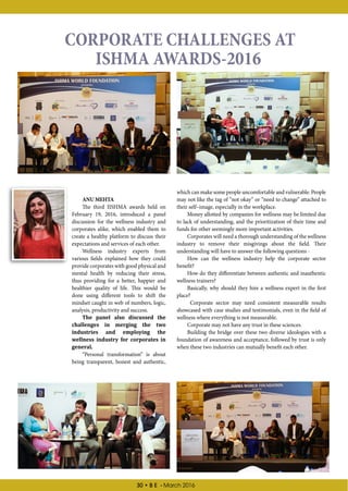 30 • B E - March 2016
ANUMEHTA
The third IISHMA awards held on
February 19, 2016, introduced a panel
discussion for the wellness industry and
corporates alike, which enabled them to
create a healthy platform to discuss their
expectations and services of each other.
Wellness industry experts from
various fields explained how they could
provide corporates with good physical and
mental health by reducing their stress,
thus providing for a better, happier and
healthier quality of life. This would be
done using different tools to shift the
mindset caught in web of numbers, logic,
analysis, productivity and success.
The panel also discussed the
challenges in merging the two
industries and employing the
wellness industry for corporates in
general.
“Personal transformation” is about
being transparent, honest and authentic,
CORPORATE CHALLENGES AT
ISHMA AWARDS-2016
which can make some people uncomfortable and vulnerable. People
may not like the tag of “not okay” or “need to change” attached to
their self–image, especially in the workplace.
Money allotted by companies for wellness may be limited due
to lack of understanding, and the prioritization of their time and
funds for other seemingly more important activities.
Corporates will need a thorough understanding of the wellness
industry to remove their misgivings about the field. Their
understanding will have to answer the following questions -
How can the wellness industry help the corporate sector
benefit?
How do they differentiate between authentic and inauthentic
wellness trainers?
Basically, why should they hire a wellness expert in the first
place?
Corporate sector may need consistent measurable results
showcased with case studies and testimonials, even in the field of
wellness where everything is not measurable.
Corporate may not have any trust in these sciences.
Building the bridge over these two diverse ideologies with a
foundation of awareness and acceptance, followed by trust is only
when these two industries can mutually benefit each other.
 