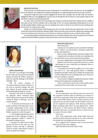 31 • B E - March 2016
ASHNADDAHNNAK
Discussion is an exchange of Knowledge
itwassurelyaproudmomenttobeaPanelist
Speaker discussing the Holistic solutions to
tackle the corporate challenges at the ISHMA
AWARDS – 2016.
With the various situations 
circumstancesthatthecorporateworldfaces,it
was truly an innovative dialogue that took
place between the panel members resulting
with breakthrough learnings for everyone.
Personally I discovered  assimilated a
few significant advices mentioned below
whichcouldbeputintopracticebytheHolistic
Coaches  Healers to effectively serve the
corporate spheres.
1 – To meet the Top Bureaucrats or the
people in authority of the organization to have
a complete understanding of their current
complications  their expectations from the
Holistic consultant to resolve the matters.
2 – To thoroughly understand the need 
requirements of their challenges  design a
specific appropriate module to enhance 
develop their existing concerns.
3- Execution of a robust action  follow
up plan laid down for the entire year with
quarterly revisions will help to administer
control  monitor improvements  help to
reform  regulate the strategies.
DRDAVIDLINCOLN
WehavejusthadawonderfulawardsceremonyinMumbaithe3rd
annualISMAawards.Thisceremonywasthehighlightof
theyearforalternativeandcomplimentarytherapistsofalldisciplines.Iameagerlylookingforwardtothenextyear’sceremony.
Among other things this awards ceremony highlighted the diverse array of therapies from all walks of life. Not only did it
highlightthedifferencesitalsohighlightedthesamenessthatrunsthroughthemall.Thedesireinsomanypeopletohelpand heal
individuals,companiesandindeedtheplanetitself.
AsaseniortrainerinthefieldsofNLP,psychologyandcoachingIamalwaysfascinatedatthevariationsthatareondisplayat
thesetypesofevents.Allofthemodalitiesworkonsomepeople.InNLPwearealwaysemphasisingaflexibleapproachtoourown
andotherpeople’sproblems.Furthermore,ifyoudosomethinganditworkswewillsaydomoreofthat.Ifyoudosomethingandit
doesnotwork,wewouldsaydolessofthat.
Nobody can say that this therapy of that therapy, does or does not work, until after they have experienced it. So do not walk
aroundwithaclosedmindanddismissanythingasrubbish.Walkaroundwithanopenmindandbewillingtogiveanythingenough
ofyourtimetodetermineifitworksforyouornot.Ifitdoesnotworkforyouthatdoesnotmeanitwillnotworkforanother.
AsapracticingpsychiatristandalternativepractitionerIamconstantlysurprisedatwhatworksforpeopleintherealworldand
wouldneverknockorbelittleanytherapyasIknowtheyallworkinsomeareaandwithsomepeople.
DRSUNILHARLALKAA
WhatIhavelearnt?
Corporate are very sceptical of services provided by Individual
Healers as there is no common body or association to grade their
services andevaluatethem
ThereisaneedtoestablishHealersAssociationofIndia(HAI)
Corporateneed crossreferencesofothercosorindividualswho
canvouchfortheservices anhowmuchtheyhavebenefitted
CosneedacompleteReturnofInvestment(ROI)presentation
Healers do not know how to present their services in a concise
– lucid manner in a way in which they can understand. There is a
mismatchoffrequencies.
Co themselves do not what the problem is. Cos know where
they want to be and would generally believe in established
management principles. Healers have to identify the end goal of the
coandseewethertheirservicewouldhelpachievesame.Allservices
maynotbesuitabletoacorporate.
Cosaresensitivetoreligionandreligiousbasedsystems. Healers
mustavoidsuchprogrammesorhealingmodality.
Thereisaneedtoformalistofserviceswhichcouldbeusedby
acorporateandcrosscheckwether yourservicesmatch.
DR.JACOB
For every organization one of the key assets is its resources. In
this competitive world the safety  well being of its resources is
critical for the organization. Most of the organizations cover them
under various health schemes. If there is proper awareness in the
organisations for preventive health care life would be much more
easy for employees and employers .With alarming incidents of
people (including people below 30 years) getting stress related
break–downs or other diseases like Blood Pressure, Diabetes,
Spondylitis and Cancer, it is imperative that we re–look at the way
we consider Preventive Health
Check–ups.
Most of the organizations make annual health check–ups
mandatory only for their personnel who are 35+ years or for those
who already have been diagnosed with some disease.
Soit is suggested that Corporates need to ensure preventive
health care for a stress free workplace .
PREVENTION IS BETTER THAN CURE
 
