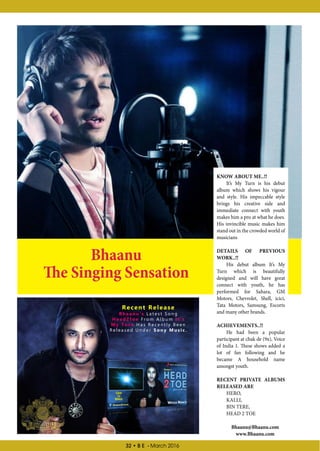 32 • B E - March 2016
Bhaanu@Bhaanu.com
www.Bhaanu.com
Bhaanu
The Singing Sensation
KNOW ABOUT ME..!!
It’s My Turn is his debut
album which shows his vigour
and style. His impeccable style
brings his creative side and
immediate connect with youth
makes him a pro at what he does.
His invincible music makes him
stand out in the crowded world of
musicians
DETAILS OF PREVIOUS
WORK..!!
His debut album It’s My
Turn which is beautifully
designed and will have great
connect with youth, he has
performed for Sahara, GM
Motors, Chevrolet, Shell, icici,
Tata Motors, Samsung, Escorts
and many other brands.
ACHIEVEMENTS..!!
He had been a popular
participant at chak de (9x), Voice
of India 1. These shows added a
lot of fan following and he
became A household name
amongst youth.
RECENT PRIVATE ALBUMS
RELEASED ARE
HERO,
KALLI,
BIN TERE,
HEAD 2 TOE
Recent Release
B h a a n u ’ s L a t e s t S o n g
H e a d 2 t o e F r o m A l b u m I t ’ s
M y T u r n H a s R e c e n t l y B e e n
R e l e a s e d U n d e r S o n y M u s i c .
Click
To
Watch
 