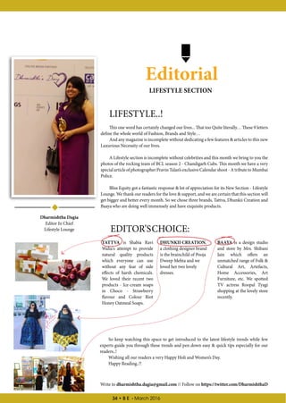 34 • B E - March 2016
Editorial
LIFESTYLE..!
This one word has certainly changed our lives... That too Quite literally… These 9 letters
define the whole world of Fashion, Brands and Style…
And any magazine is incomplete without dedicating a few features  articles to this new
Luxurious Necessity of our lives.
A Lifestyle section is incomplete without celebrities and this month we bring to you the
photos of the rocking team of BCL season 2 - Chandigarh Cubs. This month we have a very
special article of photographer Pravin Talan’s exclusive Calendar shoot - A tribute to Mumbai
Police.
Bliss Equity got a fantastic response  lot of appreciation for its New Section - Lifestyle
Lounge. We thank our readers for the love  support, and we are certain that this section will
get bigger and better every month. So we chose three brands, Tattva, Dhunkii Creation and
Baaya who are doing well immensely and have exquisite products.
TATTVA is Shabia Ravi
Walia's attempt to provide
natural quality products
which everyone can use
without any fear of side
effects of harsh chemicals.
We loved their recent two
products - Ice-cream soaps
in Choco - Strawberry
flavour and Colour Riot
Honey Oatmeal Soaps.
Dharmishtha Dagia
Editor In Chief
Lifestyle Lounge
LIFESTYLE SECTION
Write to dharmishtha.dagia@gmail.com // Follow on https://twitter.com/DharmishthaD
DHUNKII CREATION,
a clothing designer brand
is the brainchild of Pooja
Dweep Mehta and we
loved her two lovely
dresses.
BAAYA is a design studio
and store by Mrs. Shibani
Jain which offers an
unmatched range of Folk 
Cultural Art, Artefacts,
Home Accessories, Art
Furniture, etc. We spotted
TV actress Roopal Tyagi
shopping at the lovely store
recently.
EDITOR’SCHOICE:
So keep watching this space to get introduced to the latest lifestyle trends while few
experts guide you through these trends and pen down easy  quick tips especially for our
readers..!
Wishing all our readers a very Happy Holi and Women’s Day.
Happy Reading..!!
 