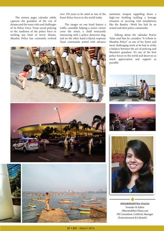 37 • B E - March 2016
DHARMISHTHA DAGIA
Founder  Editor
Dharmishtha’s Diary.com
PR Consultant, Celebrity Manager
(Entertainment  Lifestyle)
automatic weapon rappelling down a
high-rise building tackling a hostage
situation or securing vital installations
like the Bandra –Worli Sea link by an
armed and alert police commando.
Talking about the calendar Pravin
Talan said that he considers “A tribute to
Mumbai Police” as one of his finest and
most challenging work as he had to strike
a balance between the act of policing and
Mumbai’s grandeur. It’s one of the best
police forces in the world and deserves as
much appreciation and support as
possible.
over 350 years to be rated as one of the
finest Police forces in the world today.
The images on one hand feature a
traffic constable helping a senior citizen
cross the street, a child innocently
interacting with a police detection dog,
and on the other hand a Quick response
Team commando armed with advance
The sixteen pages calendar subtly
captures the grandeur of the city of
dreams and the many roles and challenges
of its Police Force. From social policing
to the readiness of the police force in
tackling any kind of terror threats,
Mumbai Police has constantly evolved
 