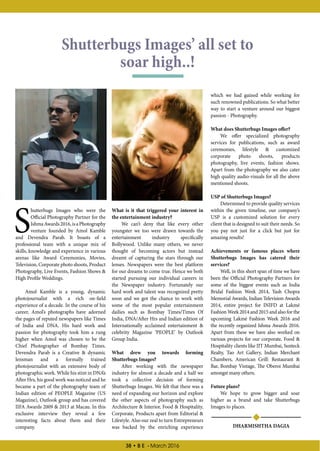 38 • B E - March 2016
S
hutterbugs Images who were the
Official Photography Partner for the
IshmaAwards2016,isaPhotography
venture founded by Amol Kamble
and Devendra Parab. It boasts of a
professional team with a unique mix of
skills, knowledge and experience in various
arenas like Award Ceremonies, Movies,
Television, Corporate photo shoots, Product
Photography, Live Events, Fashion Shows 
High Profile Weddings.
Amol Kamble is a young, dynamic
photojournalist with a rich on-field
experience of a decade. In the course of his
career, Amol’s photographs have adorned
the pages of reputed newspapers like Times
of India and DNA. His hard work and
passion for photography took him a rung
higher when Amol was chosen to be the
Chief Photographer of Bombay Times.
Devendra Parab is a Creative  dynamic
lensman and a formally trained
photojournalist with an extensive body of
photographic work. While his stint in DNA’s
After Hrs, his good work was noticed and he
became a part of the photography team of
Indian edition of PEOPLE Magazine (US
Magazine), Outlook group and has covered
IIFA Awards 2009  2013 at Macau. In this
exclusive interview they reveal a few
interesting facts about them and their
company.
Shutterbugs Images’ all set to
soar high..!
What is it that triggered your interest in
the entertainment industry?
We can’t deny that like every other
youngster we too were drawn towards the
entertainment industry specifically
Bollywood. Unlike many others, we never
thought of becoming actors but instead
dreamt of capturing the stars through our
lenses. Newspapers were the best platform
for our dreams to come true. Hence we both
started pursuing our individual careers in
the Newspaper industry. Fortunately our
hard work and talent was recognized pretty
soon and we got the chance to work with
some of the most popular entertainment
dailies such as Bombay Times/Times Of
India, DNA/After Hrs and Indian edition of
Internationally acclaimed entertainment 
celebrity Magazine ‘PEOPLE’ by Outlook
Group India.
What drew you towards forming
Shutterbugs Images?
After working with the newspaper
industry for almost a decade and a half we
took a collective decision of forming
Shutterbugs Images. We felt that there was a
need of expanding our horizon and explore
the other aspects of photography such as
Architecture  Interior, Food  Hospitality,
Corporate, Products apart from Editorial 
Lifestyle. Also our zeal to turn Entrepreneurs
was backed by the enriching experience
which we had gained while working for
such renowned publications. So what better
way to start a venture around our biggest
passion - Photography.
What does Shutterbugs Images offer?
We offer specialized photography
services for publications, such as award
ceremonies, lifestyle  customized
corporate photo shoots, products
photography, live events, fashion shows.
Apart from the photography we also cater
high quality audio-visuals for all the above
mentioned shoots.
USP of Shutterbugs Images?
Determined to provide quality services
within the given timeline, our company’s
USP is a customized solution for every
client that is designed to suit their needs. So
you pay not just for a click but just for
amazing results!
Achievements or famous places where
Shutterbugs Images has catered their
services?
Well, in this short span of time we have
been the Official Photography Partners for
some of the biggest events such as India
Bridal Fashion Week 2014, Yash Chopra
Memorial Awards, Indian Television Awards
2014, entire project for INIFD at Lakmé
Fashion Week 2014 and 2015 and also for the
upcoming Lakmé Fashion Week 2016 and
the recently organized Ishma Awards 2016.
Apart from these we have also worked on
various projects for our corporate, Food 
Hospitality clients like IIT Mumbai, Sunteck
Realty, Tao Art Gallery, Indian Merchant
Chambers, American Grill: Restaurant 
Bar, Bombay Vintage, The Oberoi Mumbai
amongst many others.
Future plans?
We hope to grow bigger and soar
higher as a brand and take Shutterbugs
Images to places.
DHARMISHTHA DAGIA
 