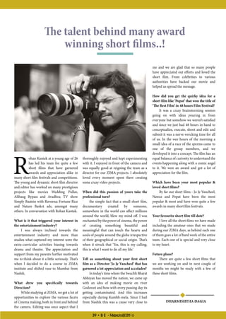 39 • B E - March 201639 • B E - February 2016
R
ohan Kantak at a young age of 26
has led his team for quite a few
short films that have garnered
awards and appreciation alike in
many short film festivals and competitions.
The young and dynamic short film director
and editor has worked on many prestigious
projects like movies Wedding Pullav,
Alibaug Bypass and Avadhra; TV show
Simply Baatein with Raveena; Fortune Rice
and Nature Basket ads, amongst many
others. In conversation with Rohan Kantak.
What is it that triggered your interest in
the entertainment industry?
I was always inclined towards the
entertainment industry and more than
studies what captured my interest were the
extra-curricular activities biasing towards
drama and theatre. The appreciation and
support from my parents further motivated
me to think about it a little seriously. That’s
when I decided to do a course in ZIMA
institute and shifted vase to Mumbai from
Nashik.
What drew you specifically towards
Direction?
While studying at ZIMA, we got a lot of
opportunities to explore the various facets
of Cinema making, both in front and behind
the camera. Editing was once aspect that I
The talent behind many award
winning short films..!
thoroughly enjoyed and kept experimenting
with it. I enjoyed in front of the camera and
was equally good at reigning the team as a
director for our ZIMA projects. I absolutely
loved every moment spent there creating
some crazy video projects.
When did this passion of yours take the
professional turn?
the simple fact that a small short film,
documentary created by someone,
somewhere in the world can affect millions
around the world, blew my mind off. I was
enchanted by the power of cinema, the power
of creating something beautiful and
meaningful that can touch the hearts and
souls of people around the globe irrespective
of their geographical or social origin. That’s
when it struck that ‘Yes, this is my calling,
this is what I want to do all my life.’
Tell us something about your first short
film as a Director ‘Jo Je Vancheel’ that has
garnered a lot appreciation and accolades?
In today’s time where the Swachh Bharat
Abhiyan has moved the nation, we came up
with an idea of making movie on river
Godavari and how with every passing day its
getting contaminated. And this increases
especially during Kumbh-mela. Since I hail
from Nashik this was a cause very close to
me and we are glad that so many people
have appreciated out efforts and loved the
short film. From celebrities to various
authorities have backed our movie and
helped us spread the message.
How did you get the quirky idea for a
short film like ‘Popat’ that won the title of
‘The Best Film’ in 48 hours Film Festival?
It was a crazy brainstorming session
going on with ideas pouring in from
everyone but somehow we weren’t satisfied
and since we just had 48 hours in hand to
conceptualize, execute, shoot and edit and
submit it was a nerve wrecking time for all
of us. In the wee hours of the morning a
small idea of a race of the sperms came to
one of the group members, and we
developed it into a concept. The film has an
equal balance of curiosity to understand the
events happening along with a comic angel
to it. We won an award and got a lot of
appreciation for the film.
Which have been your most popular 
loved short films?
By far our short films - Jo Je Vancheel,
Nawaz and Popat have been the most
popular  most and have won quite a few
awards in many short film festivals.
Your favourite short film till date?
I love all the short films we have made
including the amateur ones that we made
during our ZIMA days, as behind each one
of them goes a lot of hard work of the entire
team. Each one of is special and very close
to my heart.
Future plans?
There are quite a few short films that
we are working on and in next couple of
months we might be ready with a few of
these short films.
DHARMISHTHA DAGIA
 