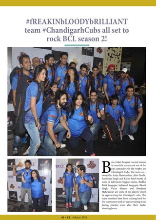 40 • B E - March 2016
B
ox cricket Leagues’ second season
is round the corner and one of the
top contenders for the trophy are
Chandigarh Cubs. The team co-..
owned by Anita Hasanandani ,Shiv Pandit,
Rannvijay Singh and Karan Patel boasts of
some of televisions biggest names, Barkha
Bisht Sengupta, Indraneil Sengupta, Bharti
Singh, Varun Sharma and Shantanu
Maheshwari are some of the players who’ll
be representing the Chandigarh cubs. The
team members have been training hard for
the tournament and are seen sweating it out
during practice even after their hectic
shooting hours.
#fREAKINbLOODYbRILLIANT
team #ChandigarhCubs all set to
rock BCL season 2!
 