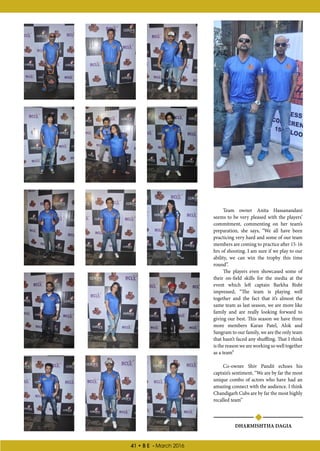 41 • B E - March 2016
DHARMISHTHA DAGIA
Team owner Anita Hassanandani
seems to be very pleased with the players’
commitment, commenting on her team’s
preparation, she says, “We all have been
practicing very hard and some of our team
members are coming to practice after 15-16
hrs of shooting. I am sure if we play to our
ability, we can win the trophy this time
round”.
The players even showcased some of
their on-field skills for the media at the
event which left captain Barkha Bisht
impressed, “The team is playing well
together and the fact that it’s almost the
same team as last season, we are more like
family and are really looking forward to
giving our best. This season we have three
more members Karan Patel, Alok and
Sangram to our family, we are the only team
that hasn’t faced any shuffling. That I think
is the reason we are working so well together
as a team”
Co-owner Shiv Pandit echoes his
captain’s sentiment, “We are by far the most
unique combo of actors who have had an
amazing connect with the audience. I think
Chandigarh Cubs are by far the most highly
recalled team”
 