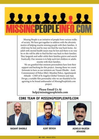 42 • B E - March 2016
Missing People is an initiative of people from various walks
of society. We have got together to address with the altruistic
motive of helping reunite missing people with their families. A
child may be lost and he may not find the way back home. An
adult with mental health issues may be lost and there is no way
he or she will be able to find his/her way back to their families.
They languish and suffer while their families grieve and search
frantically. Our mission is to help such lost children or adults
reunite with their families.
We are gratified that eminent personalities have lent their
support and backing for this project. Among those we count
fortunate to have as our initiators are Vasant Dhoble - Asstt.
Commissioner of Police (Rtd.) Mumbai Police, Agnelorajesh
Athaide - CMD of St Angelos Global Ventures and Ajay
Devgn, a notable film personality who we are thankful to for
agreeing to be brand ambassador of MissingPeopleInfo.com
project.
Please Email Us At
help@missingpeopleinfo.com
CORE TEAM OF MISSINGPEOPLEINFO.COM
VASANT DHOBLE AJAY DEVGN AGNELO RAJESH
ATHAIDE
 