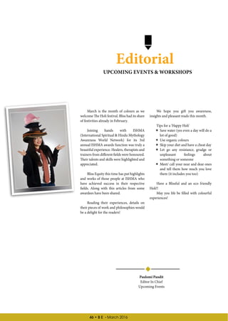 46 • B E - March 2016
Editorial
March is the month of colours as we
welcome The Holi festival. Bliss had its share
of festivities already in February.
Joining hands with ISHMA
(International Spiritual  Hindu Mythology
Awareness World Network) for its 3rd
annual ISHMA awards function was truly a
beautiful experience. Healers, therapists and
trainers from different fields were honoured.
Their talents and skills were highlighted and
appreciated.
Bliss Equity this time has put highlights
and works of those people at ISHMA who
have achieved success in their respective
fields. Along with this articles from some
awardees have been shared.
Reading their experiences, details on
their pieces of work and philosophies would
be a delight for the readers!
We hope you gift you awareness,
insights and pleasant reads this month.
Tips for a 'Happy Holi'
 Save water (yes even a day will do a
lot of good)
 Use organic colours
 Skip your diet and have a cheat day
 Let go any resistance, grudge or
unpleasant feelings about
something or someone
 Meet/ call your near and dear ones
and tell them how much you love
them (it includes you too)
Have a Blissful and an eco friendly
Holi!!
May you life be filled with colourful
experiences!
Paulomi Pandit
Editor In Chief
Upcoming Events
UPCOMING EVENTS  WORKSHOPS
 