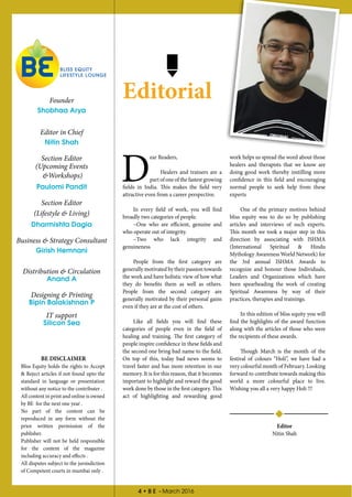 4 • B E - March 2016
Editorial
D
ear Readers,
Healers and trainers are a
part of one of the fastest growing
fields in India. This makes the field very
attractive even from a career perspective.
In every field of work, you will find
broadly two categories of people.
~One who are efficient, genuine and
who operate out of integrity.
~Two who lack integrity and
genuineness
People from the first category are
generally motivated by their passion towards
the work and have holistic view of how what
they do benefits them as well as others.
People from the second category are
generally motivated by their personal gains
even if they are at the cost of others.
Like all fields you will find these
categories of people even in the field of
healing and training. The first category of
people inspire confidence in these fields and
the second one bring bad name to the field.
On top of this, today bad news seems to
travel faster and has more retention in our
memory. It is for this reason, that it becomes
important to highlight and reward the good
work done by those in the first category. This
act of highlighting and rewarding good
work helps us spread the word about those
healers and therapists that we know are
doing good work thereby instilling more
confidence in this field and encouraging
normal people to seek help from these
experts
One of the primary motives behind
bliss equity was to do so by publishing
articles and interviews of such experts.
This month we took a major step in this
direction by associating with ISHMA
(International Spiritual & Hindu
Mythology Awareness World Network) for
the 3rd annual ISHMA Awards to
recognize and honour those Individuals,
Leaders and Organizations which have
been spearheading the work of creating
Spiritual Awareness by way of their
practices, therapies and trainings.
In this edition of bliss equity you will
find the highlights of the award function
along with the articles of those who were
the recipients of these awards.
Though March is the month of the
festival of colours “Holi”, we have had a
very colourful month of February. Looking
forward to contribute towards making this
world a more colourful place to live.
Wishing you all a very happy Holi !!!
Editor
Nitin Shah
Founder
Shobhaa Arya
Editor in Chief
Nitin Shah
Section Editor
(Upcoming Events
&Workshops)
Paulomi Pandit
Section Editor
(Lifestyle & Living)
Dharmishta Dagia
Business & Strategy Consultant
Girish Hemnani
Distribution & Circulation
Anand A
Designing & Printing
Bipin Balakishnan P
IT support
Silicon Sea
BE DISCLAIMER
Bliss Equity holds the rights to Accept
& Reject articles if not found upto the
standard in language or presentation
without any notice to the contributer .
All content in print and online is owned
by BE for the next one year .
No part of the content can be
reproduced in any form without the
prior written permission of the
publisher.
Publisher will not be held responsible
for the content of the magazine
including accuracy and effects .
All disputes subject to the jursisdiction
of Competent courts in mumbai only .
 