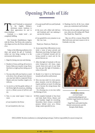 6 • B E - March 2016
Opening Petals of Life
POORNIMA DAYAL
+91 9167334447
poornima4dayal@gmail.com
Certified Angel Intuitive by Doreen
Virtue.
Angel Tarot card reader/teacher,
Animal communicator, past life
therapist, Reiki Master.
T
he word ‘Gratitude’, as interpreted
by the English Webster's
dictionary, means 'readiness to
show appreciation for and to
return kindness'.
Gratitude is a simple word , yet
completely fulfilling.
Our Gratitude (thankfulness), begins
with the Divine. The Divine who created us,
who shapes our lives, the Divine within each
of us.
Today, in this following meditation, let's
share and spread the gift of 'Gratitude',
within our very being, sending it to the
environment all around us.
1.	 Begin by closing your eyes and relaxing.
2.	 Breathe in 3 times and let go all worries to
heaven. Relax your muscles. Let go. Know
that there is a Light up there taking care of
all.
3.	 You may relax with your head on a couch
or lie down. Now call upon God-whoever
,you may have faith in, respected Divine
Masters and your Guardian Angels to be
with you.
4.	 As you do so, feel the gentle embrace of
the Divine light all around you, shielding
you in a vibrant cocoon of self-love and
joy.
5.	 Now, in your mind repeat 3 times or
more:
a) I am Grateful to the Divine
b) I am Grateful for who I am.
c)IacceptmyselfwithLoveandGratitude
to self.
d) My every cell is filled with Self-love
and Gratitude and I am radiating it
out into the Universe.
e).I am grateful for every situation in my
life. I am .I am.
Thank you. Thank you. Thank you.
6.	 As you repeat these Affirmations in your
mind, a sense of peace prevails and
illuminates your being. You begin to feel
a sense of Gratitude towards self, for
loving yourself so much and for the
person that you are.
7.	 Allow this light of Gratitude to fill your
entire being-every cell, tissue, organ,
muscle, bone-every part of your body.
You may give this light of Gratitude, a
colour ,if you will.
8.	 Breathe it in. Soak it in. Feel harmony
towards self and the world around.
9.	 Now, you may send it to every person,
place, situation ,event for allowing you
to grow and learn so much. For allowing
you to become the strong human that
you are today.
For choosing you, so you may realize
the blessings of Love.
10.	With complete Gratitude in Your heart
and body, thank Divine, Masters and
your Guardian Angels for everything.
Remember, there's always a wonderful
purpose behind every act-a Divine
design ,made especially for you.
11.	Thanking God for all the Love, inhale
peace, joy, contentment and Gratitude.
12.	You may rub your palms and open your
eyes, when you will, ending with 'Thank
You-Thank You- Thank You'.
May you all live a joyous, blessed life
filled with more and more reasons to be in
Gratitude, every day.
DISCLAIMER: The above meditation is a relaxing/healing technique. I hold no responsibility for anyone trying it out.
 