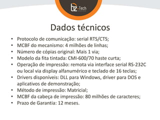 Dados técnicos
• Protocolo de comunicação: serial RTS/CTS;
• MCBF do mecanismo: 4 milhões de linhas;
• Número de cópias original: Mais 1 via;
• Modelo da fita tintada: CMI-600/70 haste curta;
• Operação de impressão: remota via interface serial RS-232C
ou local via display alfanumérico e teclado de 16 teclas;
• Drivers disponíveis: DLL para Windows, driver para DOS e
aplicativos de demonstração;
• Método de impressão: Matricial;
• MCBF da cabeça de impressão: 80 milhões de caracteres;
• Prazo de Garantia: 12 meses.
 