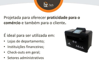 Projetada para oferecer praticidade para o
comércio e também para o cliente.
É ideal para ser utilizada em:
• Lojas de departamento;
• Instituições financeiras;
• Check-outs em geral;
• Setores administrativos
 