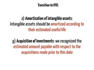 TransitiontoIFRS
a) Amortizationofintangibleassets:
Intangible assets should be amortized according to
their estimated useful life
g) Acquisitionofinvestments: we recognized the
estimated amount payable with respect to the
acquisitions made prior to this date
 