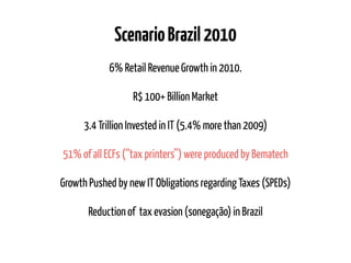 ScenarioBrazil2010
6% Retail Revenue Growth in 2010.
R$ 100+ Billion Market
3.4 Trillion Invested in IT (5.4% more than 2009)
51% of all ECFs (“tax printers”) were produced by Bematech
Growth Pushed by new IT Obligations regarding Taxes (SPEDs)
Reduction of tax evasion (sonegação) in Brazil
 