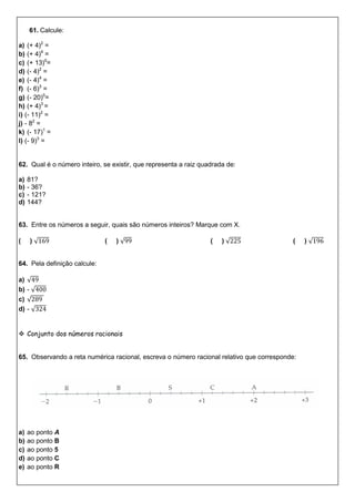 61. Calcule:
a) (+ 4)2
=
b) (+ 4)4
=
c) (+ 13)0
=
d) (- 4)2
=
e) (- 4)4
=
f) (- 6)3
=
g) (- 20)0
=
h) (+ 4)3
=
i) (- 11)2
=
j) - 82
=
k) (- 17)1
=
l) (- 9)3
=
62. Qual é o número inteiro, se existir, que representa a raiz quadrada de:
a) 81?
b) - 36?
c) - 121?
d) 144?
63. Entre os números a seguir, quais são números inteiros? Marque com X.
( ) √ ( ) √ ( ) √ ( ) √
64. Pela definição calcule:
a) √
b) - √
c) √
d) - √
 Conjunto dos números racionais
65. Observando a reta numérica racional, escreva o número racional relativo que corresponde:
a) ao ponto A
b) ao ponto B
c) ao ponto 5
d) ao ponto C
e) ao ponto R
 