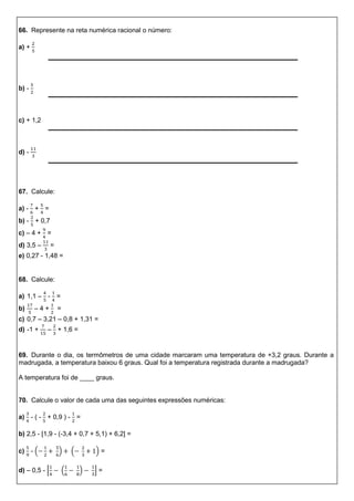 66. Represente na reta numérica racional o número:
a) +
b) -
c) + 1,2
d) -
67. Calcule:
a) - + =
b) - + 0,7
c) – 4 + =
d) 3,5 – =
e) 0,27 - 1,48 =
68. Calcule:
a) 1,1 – - =
b) – 4 + =
c) 0,7 – 3,21 – 0,8 + 1,31 =
d) -1 + – + 1,6 =
69. Durante o dia, os termômetros de uma cidade marcaram uma temperatura de +3,2 graus. Durante a
madrugada, a temperatura baixou 6 graus. Qual foi a temperatura registrada durante a madrugada?
A temperatura foi de ____ graus.
70. Calcule o valor de cada uma das seguintes expressões numéricas:
a) - ( - + 0,9 ) - =
b) 2,5 - [1,9 - (-3,4 + 0,7 + 5,1) + 6,2] =
c) - ( ) ( ) =
d) – 0,5 - [ ( ) ] =
 