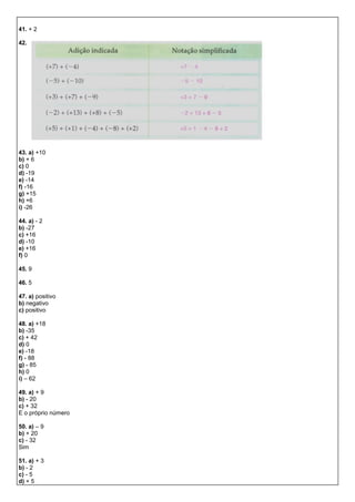41. + 2
42.
43. a) +10
b) + 6
c) 0
d) -19
e) -14
f) -16
g) +15
h) +6
i) -26
44. a) - 2
b) -27
c) +16
d) -10
e) +16
f) 0
45. 9
46. 5
47. a) positivo
b) negativo
c) positivo
48. a) +18
b) -35
c) + 42
d) 0
e) -18
f) - 88
g) - 85
h) 0
i) – 62
49. a) + 9
b) - 20
c) + 32
E o próprio número
50. a) – 9
b) + 20
c) - 32
Sim
51. a) + 3
b) - 2
c) - 5
d) + 5
 