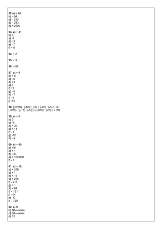 52.a) + 48
b) – 54
c) – 320
d) – 243
e) + 2500
53. a) + 41
b) 0
c) -1
d) - 3
e) - 7
f) + 6
54. + 2
55. + 3
56. + 88
57. a) + 8
b) + 5
c) - 6
d) +3
e) 0
f) 17
g) - 6
h) - 7
i) - 8
j) -15
58. [(+200) . (-10)] : (-5) = (-20) : (-5) = +4
(+200) : [(-10) : (-5)] = (+200) : (+2) = +100
59. a) + 9
b) 0
c) -11
d) + 20
e) + 14
f) - 5
g) -12
h) - 4
60. a) + 49
b) +81
c) + 1
d) - 64
e) + 100 000
f) - 1
61. a) + 16
b) + 256
c) + 1
d) + 16
e) + 256
f) - 216
g) + 1
h) + 64
i) + 121
j) - 64
k) -17
l) – 729
62. a) 9
b) Não existe
c) Não existe
d) 12
 
