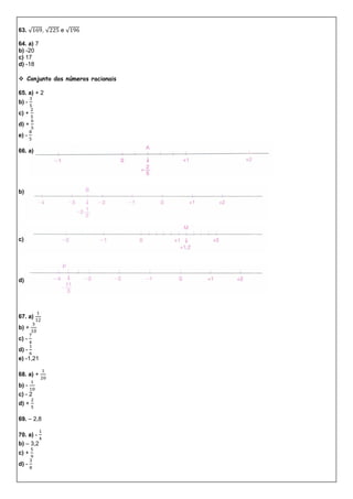 63. √ , √ e √
64. a) 7
b) -20
c) 17
d) -18
 Conjunto dos números racionais
65. a) + 2
b) -
c) +
d) +
e) -
66. a)
b)
c)
d)
67. a)
b) +
c) -
d) -
e) -1,21
68. a) +
b) -
c) - 2
d) +
69. – 2,8
70. a) -
b) – 3,2
c) +
d) -
 