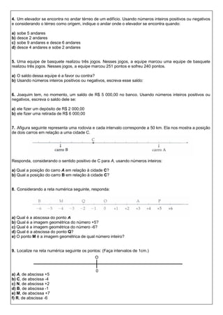 4. Um elevador se encontra no andar térreo de um edifício. Usando números inteiros positivos ou negativos
e considerando o térreo como origem, indique o andar onde o elevador se encontra quando:
a) sobe 5 andares
b) desce 2 andares
c) sobe 9 andares e desce 6 andares
d) desce 4 andares e sobe 2 andares
5. Uma equipe de basquete realizou três jogos. Nesses jogos, a equipe marcou uma equipe de basquete
realizou três jogos. Nesses jogos, a equipe marcou 251 pontos e sofreu 240 pontos.
a) O saldo dessa equipe é a favor ou contra?
b) Usando números inteiros positivos ou negativos, escreva esse saldo:
6. Joaquim tem, no momento, um saldo de R$ 5 000,00 no banco. Usando números inteiros positivos ou
negativos, escreva o saldo dele se:
a) ele fizer um depósito de R$ 2 000,00
b) ele fizer uma retirada de R$ 6 000,00
7. Afigura seguinte representa uma rodovia e cada intervalo corresponde a 50 km. Ela nos mostra a posição
de dois carros em relação a uma cidade C.
Responda, considerando o sentido positivo de C para A, usando números inteiros:
a) Qual a posição do carro A em relação à cidade C?
b) Qual a posição do carro B em relação à cidade C?
8. Considerando a reta numérica seguinte, responda:
a) Qual é a abscissa do ponto A
b) Qual é a imagem geométrica do número +5?
c) Qual é a imagem geométrica do número -6?
d) Qual é a abscissa do ponto Q?
e) O ponto M é a imagem geométrica de qual número inteiro?
9. Localize na reta numérica seguinte os pontos: (Faça intervalos de 1cm.)
a) A, de abscissa +5
b) C, de abscissa -4
c) N, de abscissa +2
d) B, de abscissa -1
e) M, de abscissa +7
f) R, de abscissa -6
0
O
 
