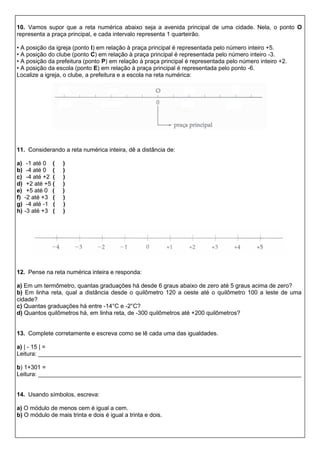 10. Vamos supor que a reta numérica abaixo seja a avenida principal de uma cidade. Nela, o ponto O
representa a praça principal, e cada intervalo representa 1 quarteirão.
• A posição da igreja (ponto I) em relação à praça principal é representada pelo número inteiro +5.
• A posição do clube (ponto C) em relação à praça principal é representada pelo número inteiro -3.
• A posição da prefeitura (ponto P) em relação à praça principal é representada pelo número inteiro +2.
• A posição da escola (ponto E) em relação à praça principal é representada pelo ponto -6.
Localize a igreja, o clube, a prefeitura e a escola na reta numérica:
11. Considerando a reta numérica inteira, dê a distância de:
a) -1 até 0 ( )
b) -4 até 0 ( )
c) -4 até +2 ( )
d) +2 até +5 ( )
e) +5 até 0 ( )
f) -2 até +3 ( )
g) -4 até -1 ( )
h) -3 até +3 ( )
12. Pense na reta numérica inteira e responda:
a) Em um termômetro, quantas graduações há desde 6 graus abaixo de zero até 5 graus acima de zero?
b) Em linha reta, qual a distância desde o quilômetro 120 a oeste até o quilômetro 100 a leste de uma
cidade?
c) Quantas graduações há entre -14°C e -2°C?
d) Quantos quilômetros há, em linha reta, de -300 quilômetros até +200 quilômetros?
13. Complete corretamente e escreva como se lê cada uma das igualdades.
a) | - 15 | =
Leitura: ________________________________________________________________________________
b) 1+301 =
Leitura: ________________________________________________________________________________
14. Usando símbolos, escreva:
a) O módulo de menos cem é igual a cem.
b) O módulo de mais trinta e dois é igual a trinta e dois.
 