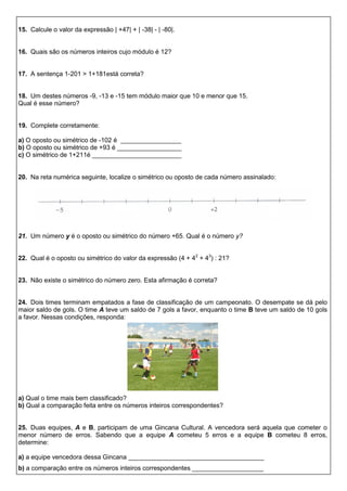 15. Calcule o valor da expressão | +47| + | -38| - | -80|.
16. Quais são os números inteiros cujo módulo é 12?
17. A sentença 1-201 > 1+181está correta?
18. Um destes números -9, -13 e -15 tem módulo maior que 10 e menor que 15.
Qual é esse número?
19. Complete corretamente:
a) O oposto ou simétrico de -102 é _________________
b) O oposto ou simétrico de +93 é __________________
c) O simétrico de 1+211é _________________________
20. Na reta numérica seguinte, localize o simétrico ou oposto de cada número assinalado:
21. Um número y é o oposto ou simétrico do número +65. Qual é o número y?
22. Qual é o oposto ou simétrico do valor da expressão (4 + 42
+ 43
) : 21?
23. Não existe o simétrico do número zero. Esta afirmação é correta?
24. Dois times terminam empatados a fase de classificação de um campeonato. O desempate se dá pelo
maior saldo de gols. O time A teve um saldo de 7 gols a favor, enquanto o time B teve um saldo de 10 gols
a favor. Nessas condições, responda:
a) Qual o time mais bem classificado?
b) Qual a comparação feita entre os números inteiros correspondentes?
25. Duas equipes, A e B, participam de uma Gincana Cultural. A vencedora será aquela que cometer o
menor número de erros. Sabendo que a equipe A cometeu 5 erros e a equipe B cometeu 8 erros,
determine:
a) a equipe vencedora dessa Gincana ______________________________________
b) a comparação entre os números inteiros correspondentes ____________________
 