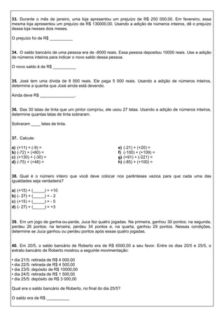 33. Durante o mês de janeiro, uma loja apresentou um prejuízo de R$ 250 000,00. Em fevereiro, essa
mesma loja apresentou um prejuízo de R$ 130000,00. Usando a adição de números inteiros, dê o prejuízo
dessa loja nesses dois meses.
O prejuízo foi de R$ __________
34. O saldo bancário de uma pessoa era de -8000 reais. Essa pessoa depositou 10000 reais. Use a adição
de números inteiros para indicar o novo saldo dessa pessoa.
O novo saldo é de R$ __________
35. José tem uma dívida de 8 000 reais. Ele paga 5 000 reais. Usando a adição de números inteiros,
determine a quantia que José ainda está devendo.
Ainda deve R$ _______________.
36. Das 30 latas de tinta que um pintor comprou, ele usou 27 latas. Usando a adição de números inteiros,
determine quantas latas de tinta sobraram.
Sobraram ____ latas de tinta.
37. Calcule:
a) (+11) + (-9) =
b) (-72) + (+60) =
c) (+130) + (-30) =
d) (-75) + (+48) =
e) (-21) + (+20) =
f) (-100) + (+109) =
g) (+91) + (-221) =
h) (-85) + (+100) =
38. Qual é o número inteiro que você deve colocar nos parênteses vazios para que cada uma das
igualdades seja verdadeira?
a) (+15) + (_____) = +10
b) (- 27) + (_____) = - 2
c) (+15) + (_____) = - 5
d) (- 27) + (_____) = +3
39. Em um jogo de ganha-ou-perde, Juca fez quatro jogadas. Na primeira, ganhou 30 pontos; na segunda,
perdeu 26 pontos; na terceira, perdeu 34 pontos e, na quarta, ganhou 29 pontos. Nessas condições,
determine se Juca ganhou ou perdeu pontos após essas quatro jogadas.
40. Em 20/5, o saldo bancário de Roberto era de R$ 6500,00 a seu favor. Entre os dias 20/5 e 25/5, o
extrato bancário de Roberto mostrou a seguinte movimentação:
• dia 21/5: retirada de R$ 4 000,00
• dia 22/5: retirada de R$ 4 500,00
• dia 23/5: depósito de R$ 10000,00
• dia 24/5: retirada de R$ 1 500,00
• dia 25/5: depósito de R$ 3 000,00
Qual era o saldo bancário de Roberto, no final do dia 25/5?
O saldo era de R$ __________
 