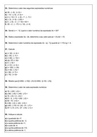 53. Determine o valor das seguintes expressões numéricas:
a) 25 – (- 8) . (+ 2) =
b) – 12 – (- 6) . (+ 2) =
c) 2. (- 13) + 3 . (- 8) – 7 . ( - 7) =
d) (– 3) . (+ 9) – (-24) =
e) 5 . (- 8) – 3 . ( + 10) + 63 =
f) 20 – 2 . ( - 17) + (- 12) . (+ 4)
54. Sendo x = - 12, qual é o valor numérico da expressão 4x + 50?
55. Dada a expressão 3a - 2b, determine o seu valor para a = -9 e b = -15.
56. Determine o valor numérico da expressão 2x - xy - 7y quando x = +10 e y = -4.
57. Calcule:
a) (+ 32) : (+ 4) =
b) (- 35) : (- 7) =
c) (+ 60) : (- 10) =
d) d)(- 27): (- 9)=
e) 0 : (- 9) =
f) (+ 51) : (+ 3) =
g) (+ 120) : (- 20)
h) (+ 42) : (- 6) =
i) (- 56) : (+ 7) =
j) (- 75) : (+ 5)=
58. Mostre que [(+200) : (-10)] : (-5) ≠(+200) : [(-10) : (-5)].
59. Determine o valor de cada expressão numérica:
a) 19 - (-20) : (-2) =
b) (-56) : (+8) + (-49) : (-7) =
c) 15 : (-5) + 2 . (-4) =
d) 61 - 4 . (-15) + 202 : (-2) =
e) 50 - 72 : (+2) =
f) (+38) : (-2) -( -42) : (+3) =
g) (-45) : (-15) +3· (-6) - 21 : (-7) =
h) 47 + (-7)· (+7) - 27 : (+9) - (-1) =
60. Indique e calcule:
a) o quadrado de +7.
b) a quarta potência de - 3.
c) a sexta potência de +1.
d) o cubo de -4.
e) a quinta potência de +10.
f) a sétima potência de -1.
 