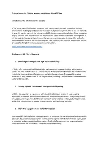 Crafting Immersive Exhibits: Museum Installations Using LED Tiles
Introduction: The Art of Immersive Exhibits
In the modern age of technology, museums have transformed from static spaces into dynamic
environments that engage and captivate visitors on multiple sensory levels. One of the key elements
driving this transformation is the integration of LED tiles into museum installations. These innovative
display solutions have revolutionized the way museums create immersive exhibits, allowing them to
tell stories and showcase artifacts in ways that were once unimaginable. In this article, we'll delve
into the world of museum installations using LED tiles, exploring their benefits, applications, and the
process of crafting truly immersive experiences for visitors.
https://www.bematrixledtilerental.com/
The Power of LED Tiles in Museums
1. Enhancing Visual Impact with High-Resolution Displays
LED tiles offer museums the ability to display high-resolution images and videos with stunning
clarity. The pixel-perfect nature of LED tiles ensures that even the most intricate details of artworks,
historical artifacts, and scientific specimens are faithfully reproduced. This capability enables
museums to bring viewers closer to the subject matter, fostering a deeper connection between the
visitor and the exhibit.
2. Creating Dynamic Environments through Visual Storytelling
LED tiles allow curators to experiment with storytelling like never before. By incorporating
animations, transitions, and multimedia elements, museums can take visitors on a journey through
time, space, and imagination. Exhibits can seamlessly blend historical context, cultural significance,
and artistic interpretation to provide a comprehensive and captivating narrative.
3. Interactive Engagement and Visitor Participation
Interactive LED tile installations encourage visitors to become active participants rather than passive
observers. Touch-sensitive LED displays enable users to explore artifacts from multiple angles, zoom
in on details, and access additional information. This level of engagement not only enriches the
visitor experience but also fosters a sense of curiosity and learning.
 