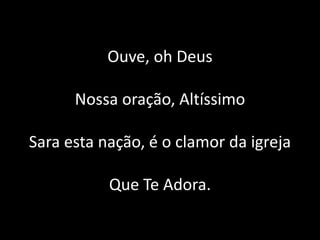 Ouve, oh Deus
Nossa oração, Altíssimo
Sara esta nação, é o clamor da igreja
Que Te Adora.
 