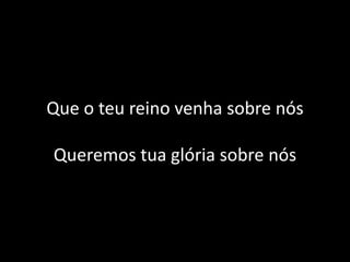Que o teu reino venha sobre nós
Queremos tua glória sobre nós
 