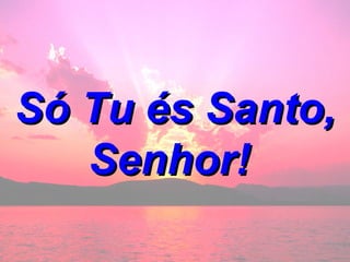 Só Tu és Santo, Senhor!  