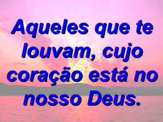 Aqueles que te louvam, cujo coração está no nosso Deus. 