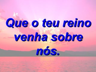 Que o teu reino venha sobre nós.   