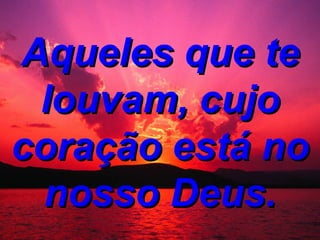 Aqueles que te louvam, cujo coração está no nosso Deus.