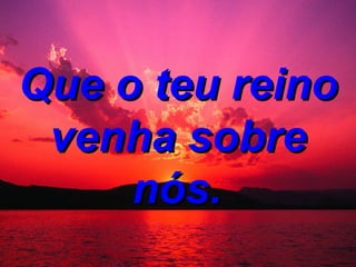 Que o teu reino venha sobre nós.