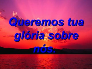 Queremos tua glória sobre nós.