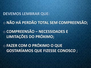 DEVEMOS LEMBRAR QUE:

o NÃO HÁ PERDÃO TOTAL SEM COMPREENSÃO;

o COMPREENSÃO – NECESSIDADES E
  LIMITAÇÕES DO PRÓXIMO;

o FAZER COM O PRÓXIMO O QUE
  GOSTARÍAMOS QUE FIZESSE CONOSCO ;
 