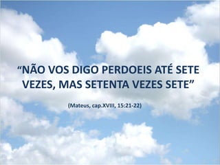 “NÃO VOS DIGO PERDOEIS ATÉ SETE
VEZES, MAS SETENTA VEZES SETE”
        (Mateus, cap.XVIII, 15:21-22)
 