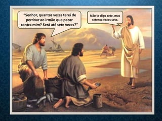 “Senhor, quantas vezes terei de    Não te digo sete, mas
   perdoar ao irmão que pecar        setenta vezes sete.
contra mim? Será até sete vezes?”
 