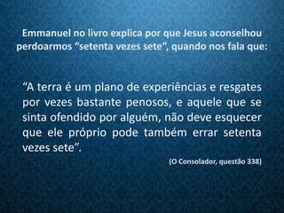 Emmanuel no livro explica por que Jesus aconselhou
perdoarmos “setenta vezes sete”, quando nos fala que:


 “A terra é um plano de experiências e resgates
 por vezes bastante penosos, e aquele que se
 sinta ofendido por alguém, não deve esquecer
 que ele próprio pode também errar setenta
 vezes sete”.
                                (O Consolador, questão 338)
 