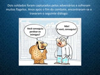 Dois soldados foram capturados pelos adversários e sofreram
muitos flagelos. Anos após o fim do combate, encontraram-se e
                  travaram o seguinte diálogo:


                                           Não!
               Você conseguiu       E você, conseguiu?
                 perdoar os
                 inimigos?
 
