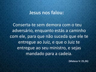 Jesus nos falou:

 Conserta-te sem demora com o teu
 adversário, enquanto estás a caminho
com ele, para que não suceda que ele te
    entregue ao Juiz, e que o Juiz te
   entregue ao seu ministro, e sejas
        mandado para a cadeia.
                             (Mateus V: 25,26)
 