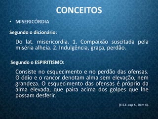 CONCEITOS
• MISERICÓRDIA
Segundo o dicionário:
  Do lat. misericordia. 1. Compaixão suscitada pela
  miséria alheia. 2. Indulgência, graça, perdão.

Segundo o ESPIRITISMO:
  Consiste no esquecimento e no perdão das ofensas.
  O ódio e o rancor denotam alma sem elevação, nem
  grandeza. O esquecimento das ofensas é próprio da
  alma elevada, que paira acima dos golpes que lhe
  possam desferir.
                                        (E.S.E. cap X., item 4).
 